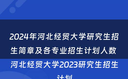 2024年河北经贸大学研究生招生简章及各专业招生计划人数 河北经贸大学2023研究生招生计划