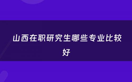  山西在职研究生哪些专业比较好