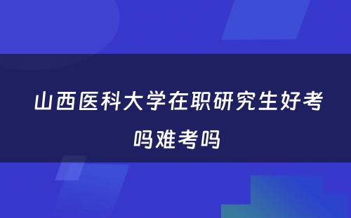  山西医科大学在职研究生好考吗难考吗