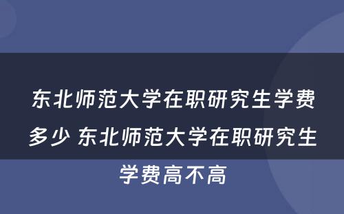 东北师范大学在职研究生学费多少 东北师范大学在职研究生学费高不高