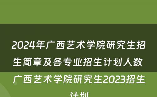 2024年广西艺术学院研究生招生简章及各专业招生计划人数 广西艺术学院研究生2023招生计划