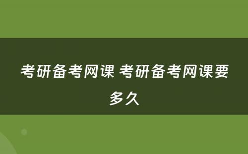 考研备考网课 考研备考网课要多久