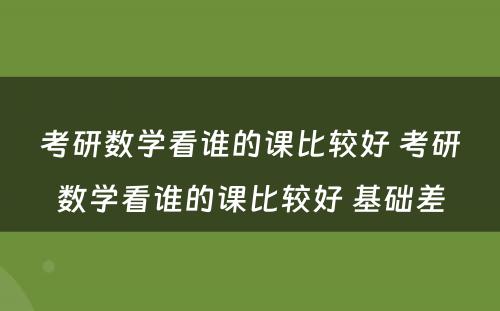 考研数学看谁的课比较好 考研数学看谁的课比较好 基础差