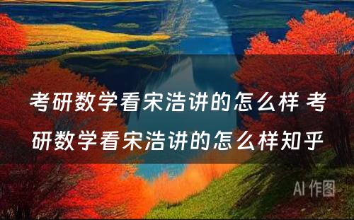 考研数学看宋浩讲的怎么样 考研数学看宋浩讲的怎么样知乎