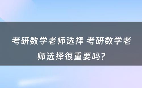 考研数学老师选择 考研数学老师选择很重要吗?