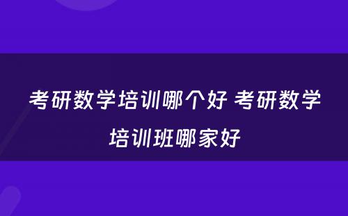 考研数学培训哪个好 考研数学培训班哪家好