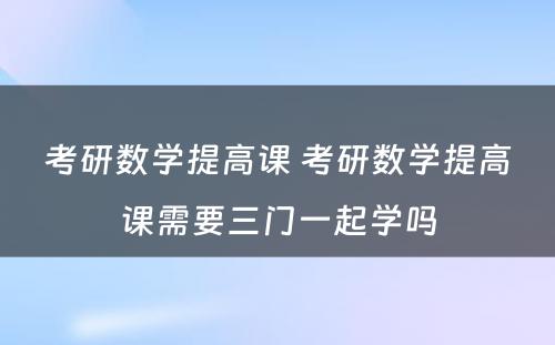 考研数学提高课 考研数学提高课需要三门一起学吗