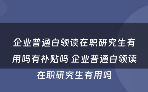 企业普通白领读在职研究生有用吗有补贴吗 企业普通白领读在职研究生有用吗