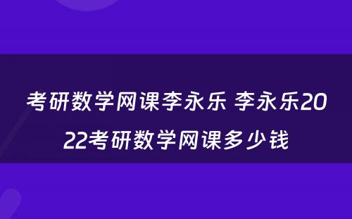 考研数学网课李永乐 李永乐2022考研数学网课多少钱