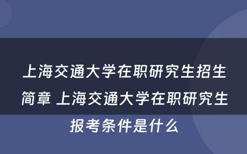 上海交通大学在职研究生招生简章 上海交通大学在职研究生报考条件是什么