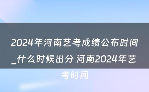 2024年河南艺考成绩公布时间_什么时候出分 河南2024年艺考时间