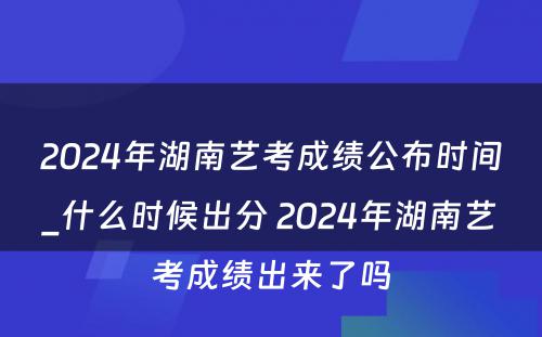 2024年湖南艺考成绩公布时间_什么时候出分 2024年湖南艺考成绩出来了吗