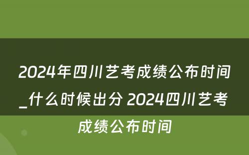 2024年四川艺考成绩公布时间_什么时候出分 2024四川艺考成绩公布时间