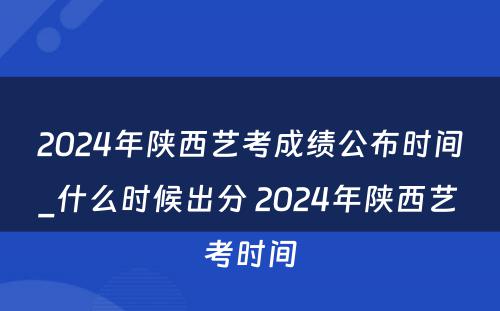 2024年陕西艺考成绩公布时间_什么时候出分 2024年陕西艺考时间