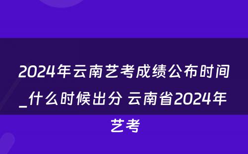 2024年云南艺考成绩公布时间_什么时候出分 云南省2024年艺考