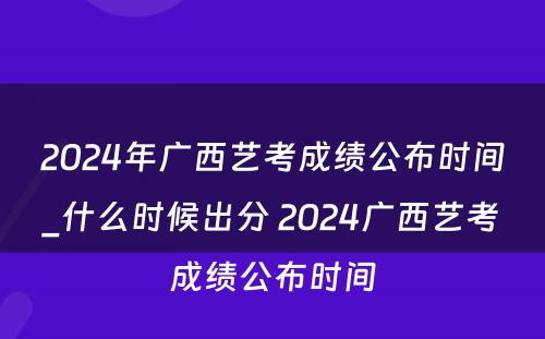 2024年广西艺考成绩公布时间_什么时候出分 2024广西艺考成绩公布时间