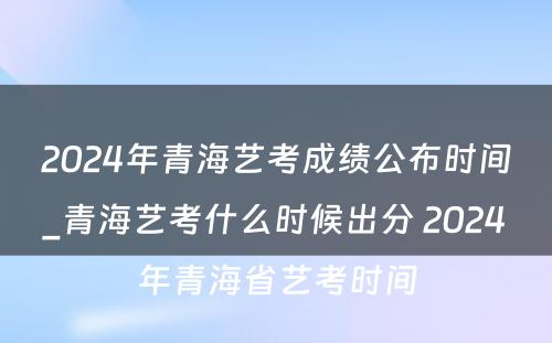 2024年青海艺考成绩公布时间_青海艺考什么时候出分 2024年青海省艺考时间