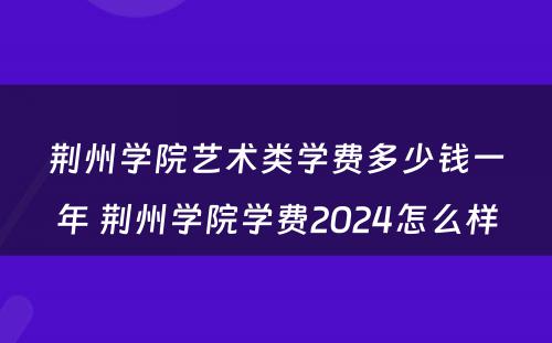 荆州学院艺术类学费多少钱一年 荆州学院学费2024怎么样