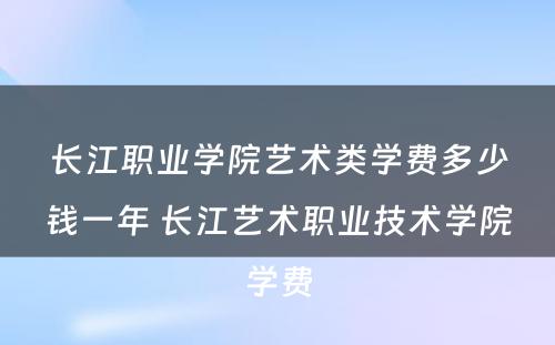 长江职业学院艺术类学费多少钱一年 长江艺术职业技术学院学费