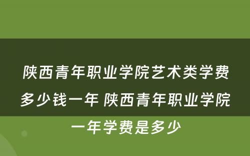 陕西青年职业学院艺术类学费多少钱一年 陕西青年职业学院一年学费是多少