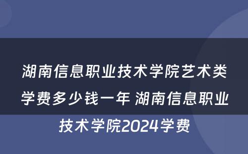 湖南信息职业技术学院艺术类学费多少钱一年 湖南信息职业技术学院2024学费