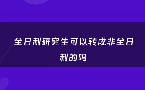  全日制研究生可以转成非全日制的吗