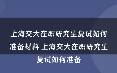 上海交大在职研究生复试如何准备材料 上海交大在职研究生复试如何准备