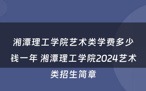 湘潭理工学院艺术类学费多少钱一年 湘潭理工学院2024艺术类招生简章