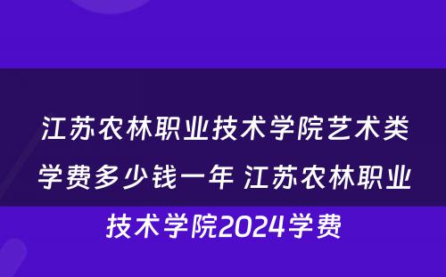江苏农林职业技术学院艺术类学费多少钱一年 江苏农林职业技术学院2024学费
