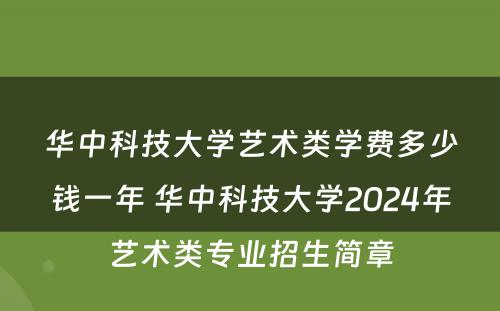 华中科技大学艺术类学费多少钱一年 华中科技大学2024年艺术类专业招生简章