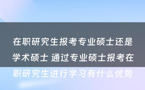 在职研究生报考专业硕士还是学术硕士 通过专业硕士报考在职研究生进行学习有什么优势