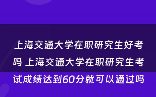 上海交通大学在职研究生好考吗 上海交通大学在职研究生考试成绩达到60分就可以通过吗