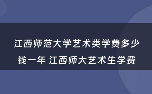 江西师范大学艺术类学费多少钱一年 江西师大艺术生学费