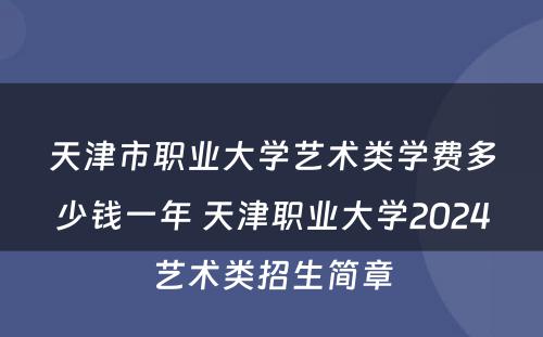 天津市职业大学艺术类学费多少钱一年 天津职业大学2024艺术类招生简章