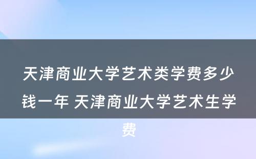 天津商业大学艺术类学费多少钱一年 天津商业大学艺术生学费