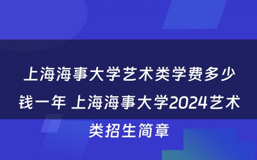 上海海事大学艺术类学费多少钱一年 上海海事大学2024艺术类招生简章