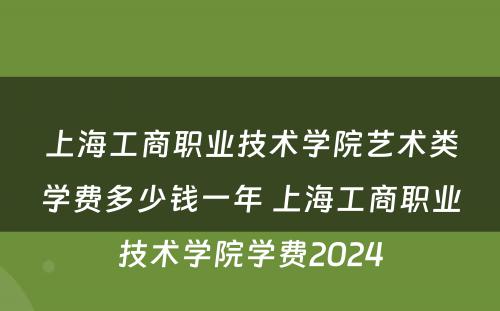 上海工商职业技术学院艺术类学费多少钱一年 上海工商职业技术学院学费2024