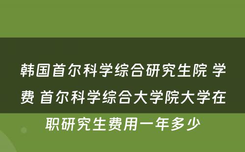 韩国首尔科学综合研究生院 学费 首尔科学综合大学院大学在职研究生费用一年多少