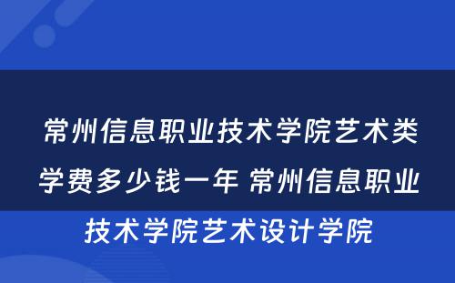 常州信息职业技术学院艺术类学费多少钱一年 常州信息职业技术学院艺术设计学院