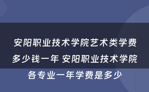 安阳职业技术学院艺术类学费多少钱一年 安阳职业技术学院各专业一年学费是多少