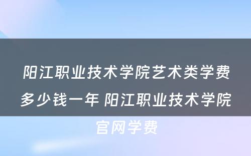 阳江职业技术学院艺术类学费多少钱一年 阳江职业技术学院官网学费