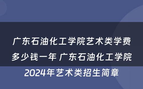 广东石油化工学院艺术类学费多少钱一年 广东石油化工学院2024年艺术类招生简章