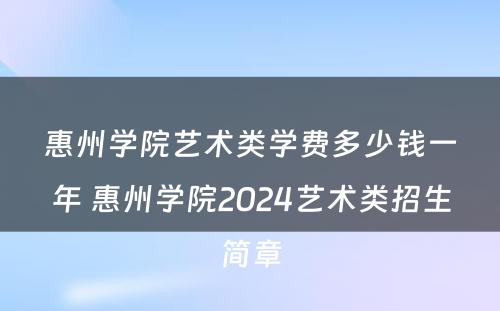 惠州学院艺术类学费多少钱一年 惠州学院2024艺术类招生简章