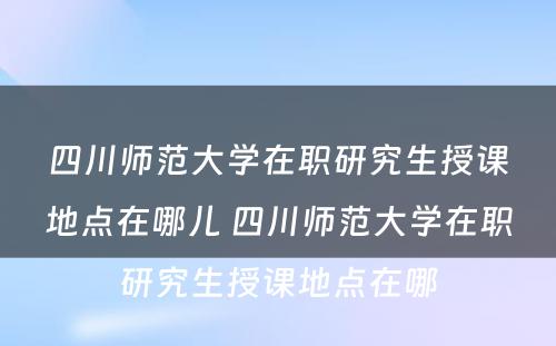 四川师范大学在职研究生授课地点在哪儿 四川师范大学在职研究生授课地点在哪