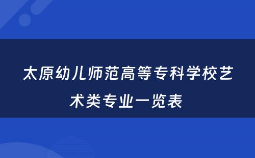 太原幼儿师范高等专科学校艺术类专业一览表 