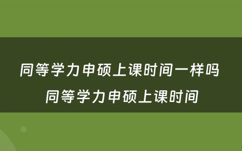 同等学力申硕上课时间一样吗 同等学力申硕上课时间