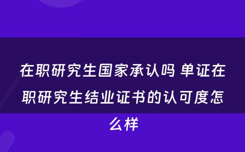 在职研究生国家承认吗 单证在职研究生结业证书的认可度怎么样