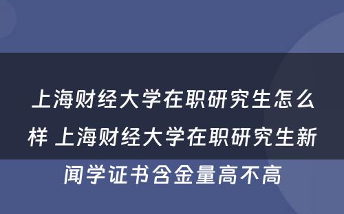 上海财经大学在职研究生怎么样 上海财经大学在职研究生新闻学证书含金量高不高