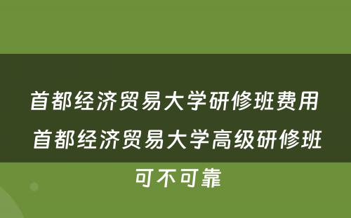 首都经济贸易大学研修班费用 首都经济贸易大学高级研修班可不可靠