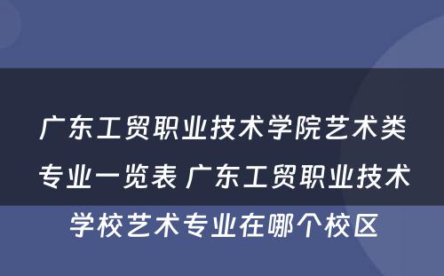 广东工贸职业技术学院艺术类专业一览表 广东工贸职业技术学校艺术专业在哪个校区